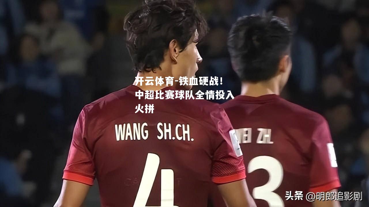 铁血硬战！中超比赛球队全情投入火拼