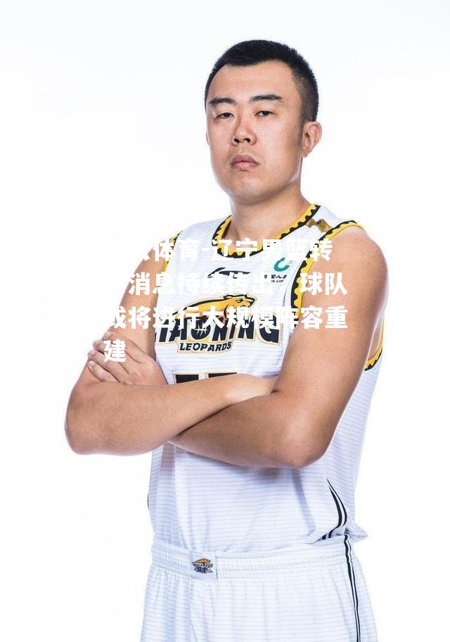 开云体育-辽宁男篮转会消息持续传出，球队或将进行大规模阵容重建