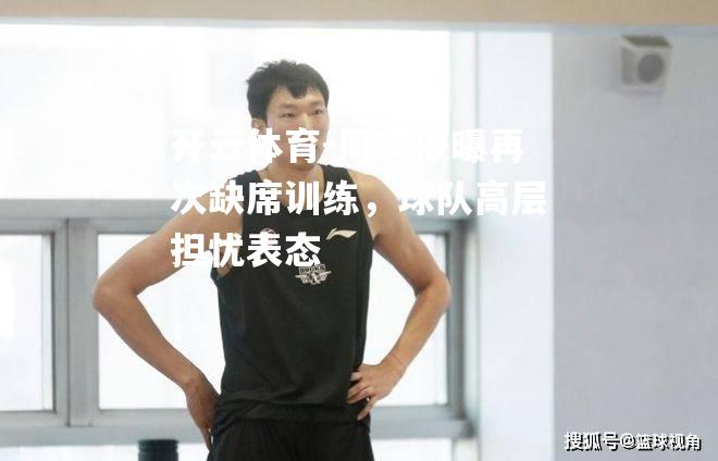开云体育-周琦被曝再次缺席训练，球队高层担忧表态
