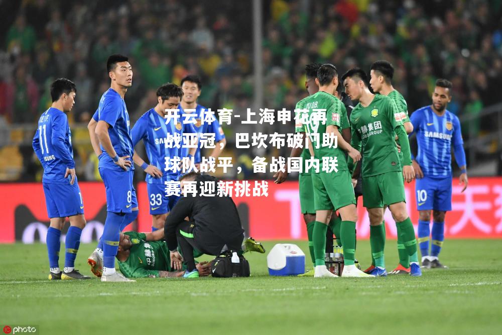 开云体育-上海申花再战亚冠，巴坎布破门助球队战平，备战国内联赛再迎新挑战