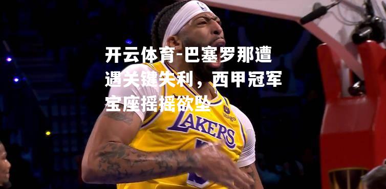 开云体育-巴塞罗那遭遇关键失利，西甲冠军宝座摇摇欲坠
