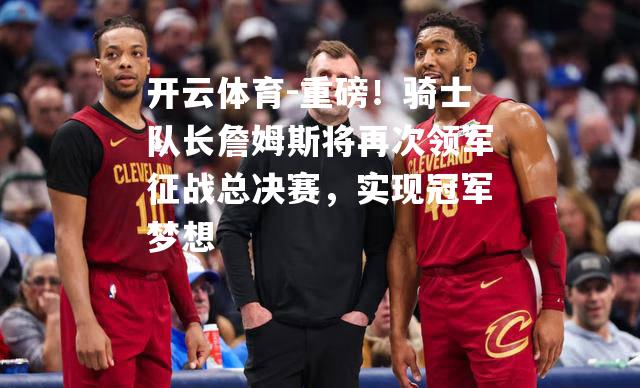 开云体育-重磅！骑士队长詹姆斯将再次领军征战总决赛，实现冠军梦想