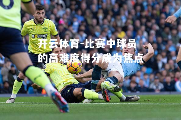 开云体育-比赛中球员的高难度得分成为焦点