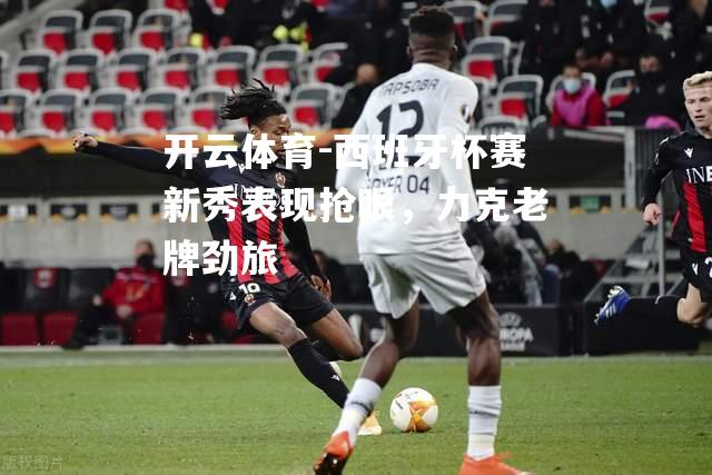 开云体育-西班牙杯赛新秀表现抢眼，力克老牌劲旅