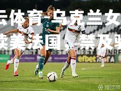 乌克兰女足囊读美法国，禁及驰巴