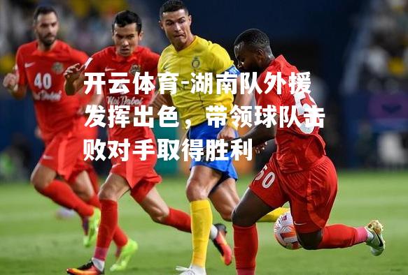 开云体育-湖南队外援发挥出色，带领球队击败对手取得胜利