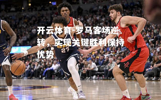 罗马客场逆转，实现关键胜利保持优势